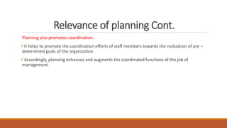 Relevance of planning Cont.
Planning also promotes coordination.
It helps to promote the coordination efforts of staff members towards the realization of pre –
determined goals of the organization.
Accordingly, planning enhances and augments the coordinated functions of the job of
management.
 
