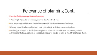 Relevance of planning Cont.
Planning facilitates organizational control.
 Planning helps us to keep the system in check and in focus.
It is absolutely evident that unplanned activities usually cannot be controlled.
Control is nothing but making sure that operational activities conform to plans.
Planning thus helps to discover discrepancies or deviations between actual and planned
activities so that appropriate or corrective measures can be sought to modify or change them.
 