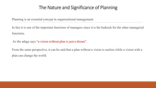 The Nature and Significance of Planning
Planning is an essential concept in organizational management.
In fact it is one of the important functions of managers since it is the bedrock for the other managerial
functions.
As the adage says “a vision without plan is just a dream”.
From the same perspective, it can be said that a plan without a vision is useless while a vision with a
plan can change the world.
 