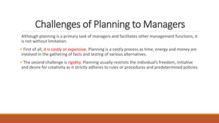 Challenges of Planning to Managers
Although planning is a primary task of managers and facilitates other management functions, it
is not without limitation.
First of all, it is costly or expensive. Planning is a costly process as time, energy and money are
involved in the gathering of facts and testing of various alternatives.
The second challenge is rigidity. Planning usually restricts the individual’s freedom, initiative
and desire for creativity as it strictly adheres to rules or procedures and predetermined policies.
 