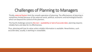 Challenges of Planning to Managers
Thirdly, external factors limit the smooth operation of planning. The effectiveness of planning is
sometimes limited because of the external social, political, economic and technological factors
which are beyond the control of the planners.
The fourth challenge concerns the non – availability or lack of accurate data: planning requires
reliable facts and data for its effectiveness.
Thus, planning will lose its value unless reliable information is available. Nevertheless, such
accurate data, usually, is wanting or unavailable.
 