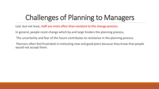 Challenges of Planning to Managers
Last, but not least, staff are more often than resistant to the change process.
In general, people resist change which by and large hinders the planning process.
The uncertainty and fear of the future contributes to resistance in the planning process.
Planners often feel frustrated in instituting new and good plans because they know that people
would not accept them.
 