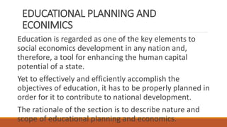 EDUCATIONAL PLANNING AND
ECONIMICS
Education is regarded as one of the key elements to
social economics development in any nation and,
therefore, a tool for enhancing the human capital
potential of a state.
Yet to effectively and efficiently accomplish the
objectives of education, it has to be properly planned in
order for it to contribute to national development.
The rationale of the section is to describe nature and
scope of educational planning and economics.
 