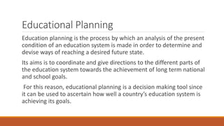 Educational Planning
Education planning is the process by which an analysis of the present
condition of an education system is made in order to determine and
devise ways of reaching a desired future state.
Its aims is to coordinate and give directions to the different parts of
the education system towards the achievement of long term national
and school goals.
For this reason, educational planning is a decision making tool since
it can be used to ascertain how well a country’s education system is
achieving its goals.
 