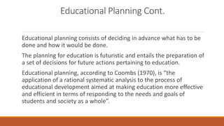 Educational Planning Cont.
Educational planning consists of deciding in advance what has to be
done and how it would be done.
The planning for education is futuristic and entails the preparation of
a set of decisions for future actions pertaining to education.
Educational planning, according to Coombs (1970), is “the
application of a rational systematic analysis to the process of
educational development aimed at making education more effective
and efficient in terms of responding to the needs and goals of
students and society as a whole”.
 