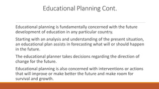 Educational Planning Cont.
Educational planning is fundamentally concerned with the future
development of education in any particular country.
Starting with an analysis and understanding of the present situation,
an educational plan assists in forecasting what will or should happen
in the future.
The educational planner takes decisions regarding the direction of
change for the future.
Educational planning is also concerned with interventions or actions
that will improve or make better the future and make room for
survival and growth.
 