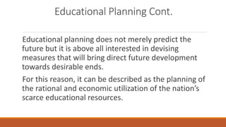Educational Planning Cont.
Educational planning does not merely predict the
future but it is above all interested in devising
measures that will bring direct future development
towards desirable ends.
For this reason, it can be described as the planning of
the rational and economic utilization of the nation’s
scarce educational resources.
 
