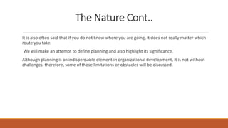 The Nature Cont..
It is also often said that if you do not know where you are going, it does not really matter which
route you take.
We will make an attempt to define planning and also highlight its significance.
Although planning is an indispensable element in organizational development, it is not without
challenges therefore, some of these limitations or obstacles will be discussed.
 
