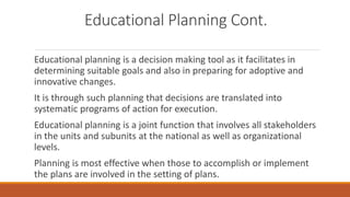 Educational Planning Cont.
Educational planning is a decision making tool as it facilitates in
determining suitable goals and also in preparing for adoptive and
innovative changes.
It is through such planning that decisions are translated into
systematic programs of action for execution.
Educational planning is a joint function that involves all stakeholders
in the units and subunits at the national as well as organizational
levels.
Planning is most effective when those to accomplish or implement
the plans are involved in the setting of plans.
 