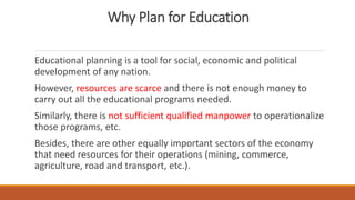 Why Plan for Education
Educational planning is a tool for social, economic and political
development of any nation.
However, resources are scarce and there is not enough money to
carry out all the educational programs needed.
Similarly, there is not sufficient qualified manpower to operationalize
those programs, etc.
Besides, there are other equally important sectors of the economy
that need resources for their operations (mining, commerce,
agriculture, road and transport, etc.).
 