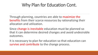 Why Plan for Education Cont.
Through planning, countries are able to maximize the
benefits from their scarce resources by rationalizing their
allocation and utilization.
Since change is inevitable education must be planned so
that it can determine desired changes and avoid undesirable
outcomes.
It is necessary to plan for education so that education can
survive and contribute to the change process.
 