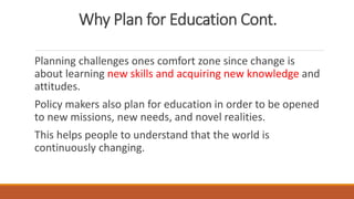Why Plan for Education Cont.
Planning challenges ones comfort zone since change is
about learning new skills and acquiring new knowledge and
attitudes.
Policy makers also plan for education in order to be opened
to new missions, new needs, and novel realities.
This helps people to understand that the world is
continuously changing.
 