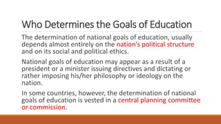 Who Determines the Goals of Education
The determination of national goals of education, usually
depends almost entirely on the nation’s political structure
and on its social and political ethics.
National goals of education may appear as a result of a
president or a minister issuing directives and dictating or
rather imposing his/her philosophy or ideology on the
nation.
In some countries, however, the determination of national
goals of education is vested in a central planning committee
or commission.
 