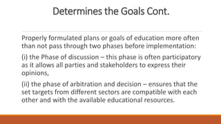 Determines the Goals Cont.
Properly formulated plans or goals of education more often
than not pass through two phases before implementation:
(i) the Phase of discussion – this phase is often participatory
as it allows all parties and stakeholders to express their
opinions,
(ii) the phase of arbitration and decision – ensures that the
set targets from different sectors are compatible with each
other and with the available educational resources.
 