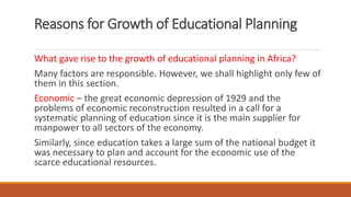 Reasons for Growth of Educational Planning
What gave rise to the growth of educational planning in Africa?
Many factors are responsible. However, we shall highlight only few of
them in this section.
Economic – the great economic depression of 1929 and the
problems of economic reconstruction resulted in a call for a
systematic planning of education since it is the main supplier for
manpower to all sectors of the economy.
Similarly, since education takes a large sum of the national budget it
was necessary to plan and account for the economic use of the
scarce educational resources.
 