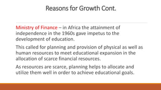 Reasons for Growth Cont.
Ministry of Finance – in Africa the attainment of
independence in the 1960s gave impetus to the
development of education.
This called for planning and provision of physical as well as
human resources to meet educational expansion in the
allocation of scarce financial resources.
As resources are scarce, planning helps to allocate and
utilize them well in order to achieve educational goals.
 