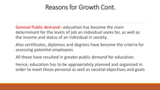 Reasons for Growth Cont.
General Public demand– education has become the main
determinant for the levels of job an individual seeks for, as well as
the income and status of an individual in society.
Also certificates, diplomas and degrees have become the criteria for
assessing potential employees.
All these have resulted in greater public demand for education.
Hence, education has to be appropriately planned and organized in
order to meet these personal as well as societal objectives and goals
 