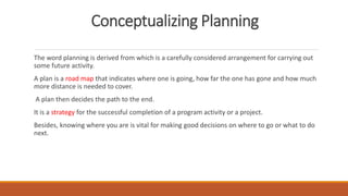 Conceptualizing Planning
The word planning is derived from which is a carefully considered arrangement for carrying out
some future activity.
A plan is a road map that indicates where one is going, how far the one has gone and how much
more distance is needed to cover.
A plan then decides the path to the end.
It is a strategy for the successful completion of a program activity or a project.
Besides, knowing where you are is vital for making good decisions on where to go or what to do
next.
 