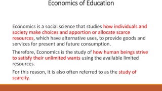 Economics of Education
Economics is a social science that studies how individuals and
society make choices and apportion or allocate scarce
resources, which have alternative uses, to provide goods and
services for present and future consumption.
Therefore, Economics is the study of how human beings strive
to satisfy their unlimited wants using the available limited
resources.
For this reason, it is also often referred to as the study of
scarcity.
 