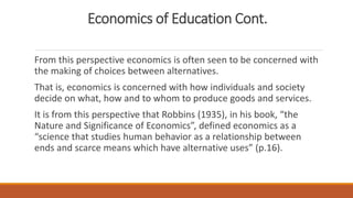 Economics of Education Cont.
From this perspective economics is often seen to be concerned with
the making of choices between alternatives.
That is, economics is concerned with how individuals and society
decide on what, how and to whom to produce goods and services.
It is from this perspective that Robbins (1935), in his book, “the
Nature and Significance of Economics”, defined economics as a
“science that studies human behavior as a relationship between
ends and scarce means which have alternative uses” (p.16).
 
