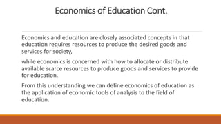 Economics of Education Cont.
Economics and education are closely associated concepts in that
education requires resources to produce the desired goods and
services for society,
while economics is concerned with how to allocate or distribute
available scarce resources to produce goods and services to provide
for education.
From this understanding we can define economics of education as
the application of economic tools of analysis to the field of
education.
 