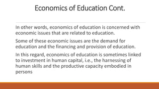 Economics of Education Cont.
In other words, economics of education is concerned with
economic issues that are related to education.
Some of these economic issues are the demand for
education and the financing and provision of education.
In this regard, economics of education is sometimes linked
to investment in human capital, i.e., the harnessing of
human skills and the productive capacity embodied in
persons
 