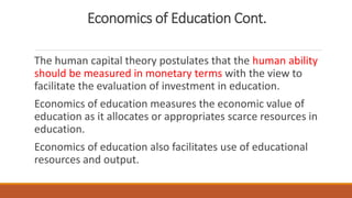 Economics of Education Cont.
The human capital theory postulates that the human ability
should be measured in monetary terms with the view to
facilitate the evaluation of investment in education.
Economics of education measures the economic value of
education as it allocates or appropriates scarce resources in
education.
Economics of education also facilitates use of educational
resources and output.
 