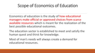 Scope of Economics of Education
Economics of education is the study of how educational
managers make official or approved choices from scarce
available resources which is meant for the realization of the
best possible educational outcomes.
The education sector is established to meet and satisfy the
human quest and thirst for knowledge.
Most of man’s needs will always create a demand for
educational resources.
 
