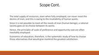 Scope Cont.
The total supply of resources, even when fully employed, can never meet the
desires of man, and this is owing to the insatiability of human wants.
Since it is not possible to meet all the needs of man (human beings), a rational
society goes on to choose between its wants.
Hence, the principles of scale of preference and opportunity cost are often
inevitably employed.
Economics of education, therefore, is the systematic study of how to choose
those alternatives that would give mankind the greatest satisfaction.
 