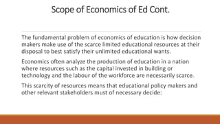 Scope of Economics of Ed Cont.
The fundamental problem of economics of education is how decision
makers make use of the scarce limited educational resources at their
disposal to best satisfy their unlimited educational wants.
Economics often analyze the production of education in a nation
where resources such as the capital invested in building or
technology and the labour of the workforce are necessarily scarce.
This scarcity of resources means that educational policy makers and
other relevant stakeholders must of necessary decide:
 
