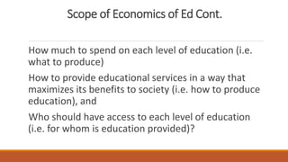 Scope of Economics of Ed Cont.
How much to spend on each level of education (i.e.
what to produce)
How to provide educational services in a way that
maximizes its benefits to society (i.e. how to produce
education), and
Who should have access to each level of education
(i.e. for whom is education provided)?
 