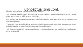 Conceptualizing Cont.
Planning is therefore creating and maintaining a plan.
It is the designing of a map of activities that an organization or an individual intends to carry out or
undertake in order to achieve some objective.
As it is often said, knowing where you are is indispensable for making good decisions on where to go
or what to do next.
Planning is a managerial task that is concerned with organizational objectives, resources, activities
and also drawing up a plan in order to achieve those objectives.
It is the process by which managers and leaders establish objectives and specify how the objectives
are to be attained.
 