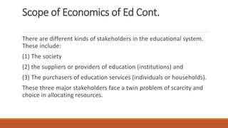 Scope of Economics of Ed Cont.
There are different kinds of stakeholders in the educational system.
These include:
(1) The society
(2) the suppliers or providers of education (institutions) and
(3) The purchasers of education services (individuals or households).
These three major stakeholders face a twin problem of scarcity and
choice in allocating resources.
 