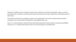 The basic problem here is how the society, the institution and the households make use of the
limited human, materials and financial resources they have to best satisfy the unlimited needs of
education.
The solution to this basic problem requires the application of certain fundamental economic
concepts such as the scale of preference and opportunity cost.
Since it is not possible to satisfy all the identified educational wants due to scarcity of available
resources, it is rational that wants that are most pressing are satisfied first.
 