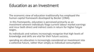 Education as an Investment
The economic view of education traditionally has employed the
human capital framework developed by Becker (1964).
In this frameworks, education is perceived primarily as an
investment wherein individuals forgo current labour market earnings
and incur both direct and indirect costs in return for higher future
wages.
As individuals and nations increasingly recognize that high levels of
knowledge and skills are vital for their future success,
spending on education is increasingly considered an investment into
a collective future, rather than simply as individual consumption.
 