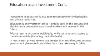 Education as an Investment Cont.
Investment in education is also seen to compete for limited public
and private resources.
Education is an investment since it entails costs in the present and
also increase productive capacity of workers and income in the
future.
Private returns accrue to individuals, while social returns accrue to
the whole society (including the individuals).
In most cases, private returns are greater than social returns because
government give more in subsidies than they take away in takes.
 
