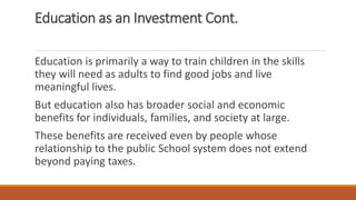 Education as an Investment Cont.
Education is primarily a way to train children in the skills
they will need as adults to find good jobs and live
meaningful lives.
But education also has broader social and economic
benefits for individuals, families, and society at large.
These benefits are received even by people whose
relationship to the public School system does not extend
beyond paying taxes.
 