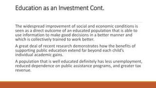 Education as an Investment Cont.
The widespread improvement of social and economic conditions is
seen as a direct outcome of an educated population that is able to
use information to make good decisions in a better manner and
which is collectively trained to work better.
A great deal of recent research demonstrates how the benefits of
supporting public education extend far beyond each child’s
individual academic gains.
A population that is well educated definitely has less unemployment,
reduced dependence on public assistance programs, and greater tax
revenue.
 