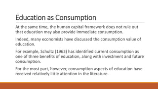 Education as Consumption
At the same time, the human capital framework does not rule out
that education may also provide immediate consumption.
Indeed, many economists have discussed the consumption value of
education.
For example, Schultz (1963) has identified current consumption as
one of three benefits of education, along with investment and future
consumption.
For the most part, however, consumption aspects of education have
received relatively little attention in the literature.
 