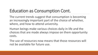 Education as Consumption Cont.
The current trends suggest that consumption is becoming
an increasingly important part of the choice of whether,
where, and how to attend university.
Human beings make various choices daily in life and the
choices that are made always impose on them opportunity
costs.
The use of resources now means that those resources will
not be available for future use.
 