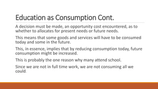 Education as Consumption Cont.
A decision must be made, an opportunity cost encountered, as to
whether to allocates for present needs or future needs.
This means that some goods and services will have to be consumed
today and some in the future.
This, in essence, implies that by reducing consumption today, future
consumption might be increased.
This is probably the one reason why many attend school.
Since we are not in full time work, we are not consuming all we
could.
 