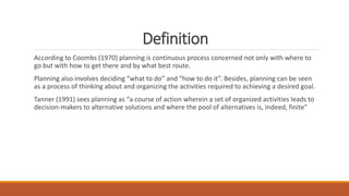 Definition
According to Coombs (1970) planning is continuous process concerned not only with where to
go but with how to get there and by what best route.
Planning also involves deciding “what to do” and “how to do it”. Besides, planning can be seen
as a process of thinking about and organizing the activities required to achieving a desired goal.
Tanner (1991) sees planning as “a course of action wherein a set of organized activities leads to
decision-makers to alternative solutions and where the pool of alternatives is, indeed, finite”
 