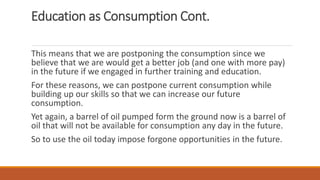Education as Consumption Cont.
This means that we are postponing the consumption since we
believe that we are would get a better job (and one with more pay)
in the future if we engaged in further training and education.
For these reasons, we can postpone current consumption while
building up our skills so that we can increase our future
consumption.
Yet again, a barrel of oil pumped form the ground now is a barrel of
oil that will not be available for consumption any day in the future.
So to use the oil today impose forgone opportunities in the future.
 
