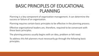 BASIC PRINCIPLES OF EDUCATIONAL
PLANNING
Planning is a key component of organization management. It can determine the
success or failure of an organization.
Planning requires certain basic principles to be effective in the planning process.
Effective organizational leaders are, therefore, required to be conversant with
these basic principles.
The planning process usually begins with an idea, problem or felt need.
To address this felt planners must necessarily go through the following basic
principles.
 