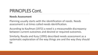 PRINCIPLES Cont.
Needs Assessment
Planning usually starts with the identification of needs. Needs
assessment is at times called needs identification.
According to Kaufman (1972) a need is a measureable discrepancy
between current outcomes and desired or required outcomes.
Similarly, Rouda and Kusy (1995) described needs assessment as a
systematic exploration of the way things are and the way they should
be
 