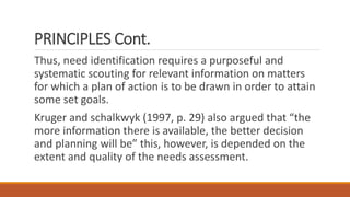 PRINCIPLES Cont.
Thus, need identification requires a purposeful and
systematic scouting for relevant information on matters
for which a plan of action is to be drawn in order to attain
some set goals.
Kruger and schalkwyk (1997, p. 29) also argued that “the
more information there is available, the better decision
and planning will be” this, however, is depended on the
extent and quality of the needs assessment.
 