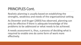 PRINCIPLES Cont.
Realistic planning is usually based on establishing the
strengths, weakness and needs of the organizational setting.
As Deventer and Kruger (2003) has observed, planning can
only be effective if there is adequate knowledge of the
problems to be addressed or what needs to be achieved.
A needs assessment is, thus, a process of deciding what is
required to enable one do some form of work more
effectively.
 