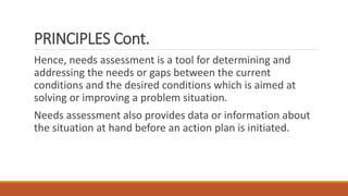 PRINCIPLES Cont.
Hence, needs assessment is a tool for determining and
addressing the needs or gaps between the current
conditions and the desired conditions which is aimed at
solving or improving a problem situation.
Needs assessment also provides data or information about
the situation at hand before an action plan is initiated.
 