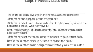 Steps in Needs Assessment
There are six steps involved in the needs assessment process:
-Determine the purpose of the assessment
-Determine what data is to be collected. In other words, what is the
population group: who is involved?
Lecturers/Teachers, students, parents, etc. in other words, what
data is envisaged?
-Determine what methodology is to be used to collect that data.
How is the methodology to be used to collect the data?
How is the method to be designed to effectively collect the data?
 