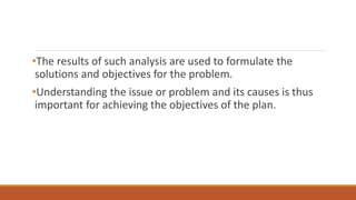 •The results of such analysis are used to formulate the
solutions and objectives for the problem.
•Understanding the issue or problem and its causes is thus
important for achieving the objectives of the plan.
 